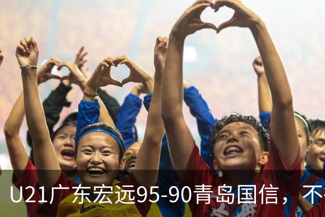 U21广东宏远95-90青岛国信，不得不承认的5个事实，杜锋高兴坏了